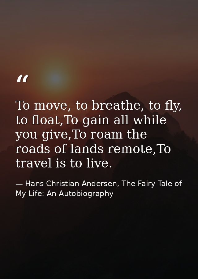 To move, to breathe, to fly, to float,To gain all while you give,To roam the roads of lands remote,To travel is to live. — Hans Christian Andersen, The Fairy Tale of My Life: An Autobiography