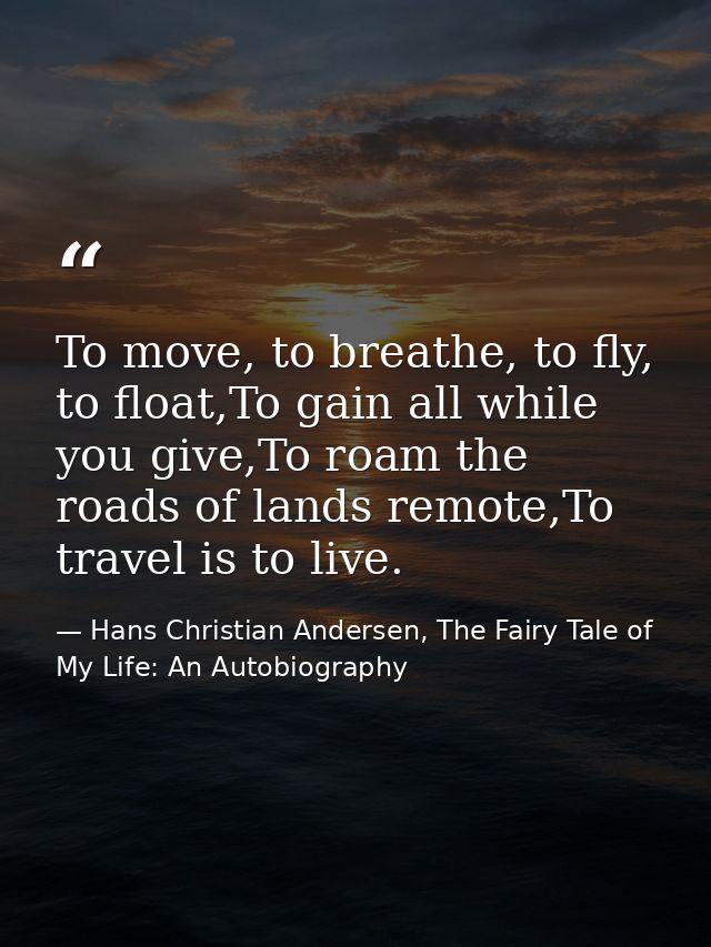 To move, to breathe, to fly, to float,To gain all while you give,To roam the roads of lands remote,To travel is to live. — Hans Christian Andersen, The Fairy Tale of My Life: An Autobiography
