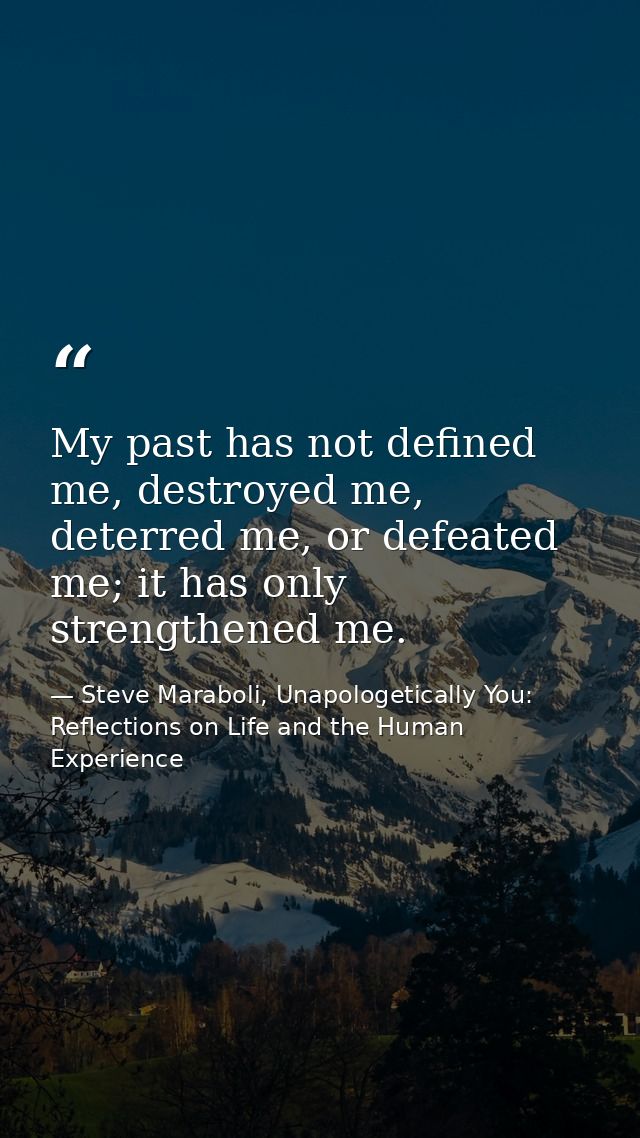 My past has not defined me, destroyed me, deterred me, or defeated me; it has only strengthened me. — Steve Maraboli, Unapologetically You: Reflections on Life and the Human Experience