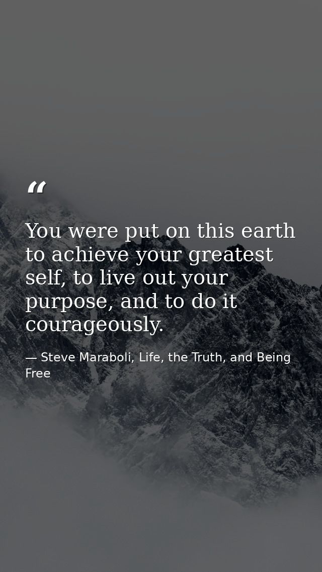 You were put on this earth to achieve your greatest self, to live out your purpose, and to do it courageously. — Steve Maraboli, Life, the Truth, and Being Free