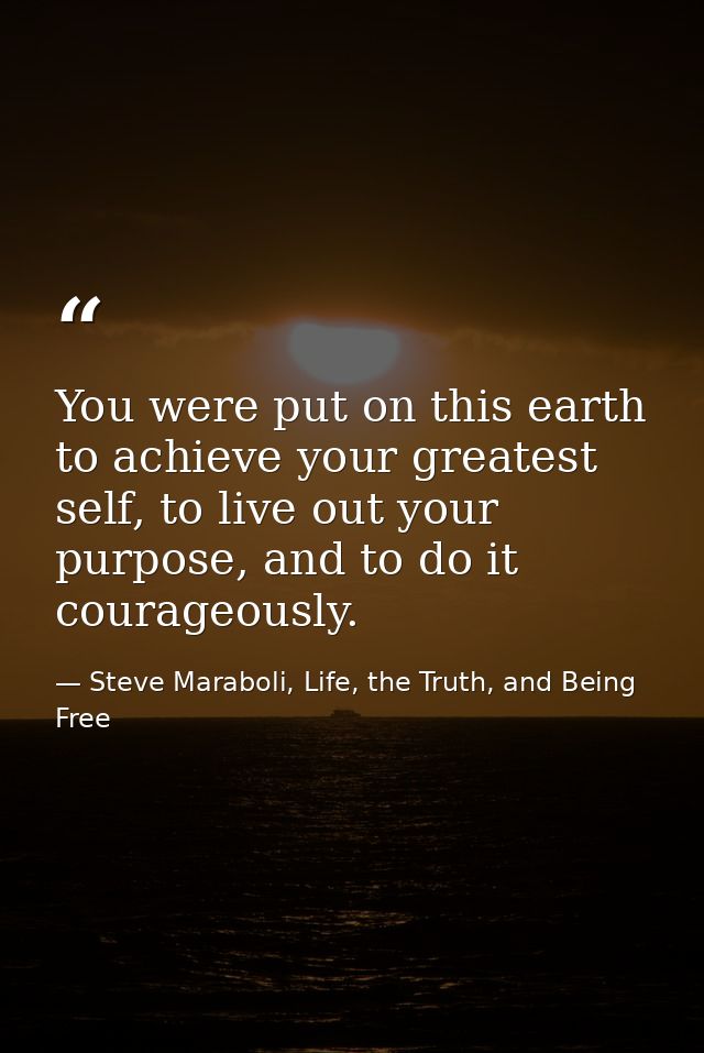 You were put on this earth to achieve your greatest self, to live out your purpose, and to do it courageously. — Steve Maraboli, Life, the Truth, and Being Free