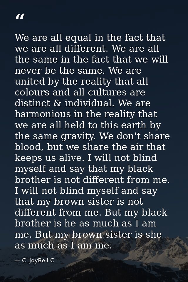 We are all equal in the fact that we are all different. We are all the same in the fact that we will never be the same.  — C. JoyBell C.