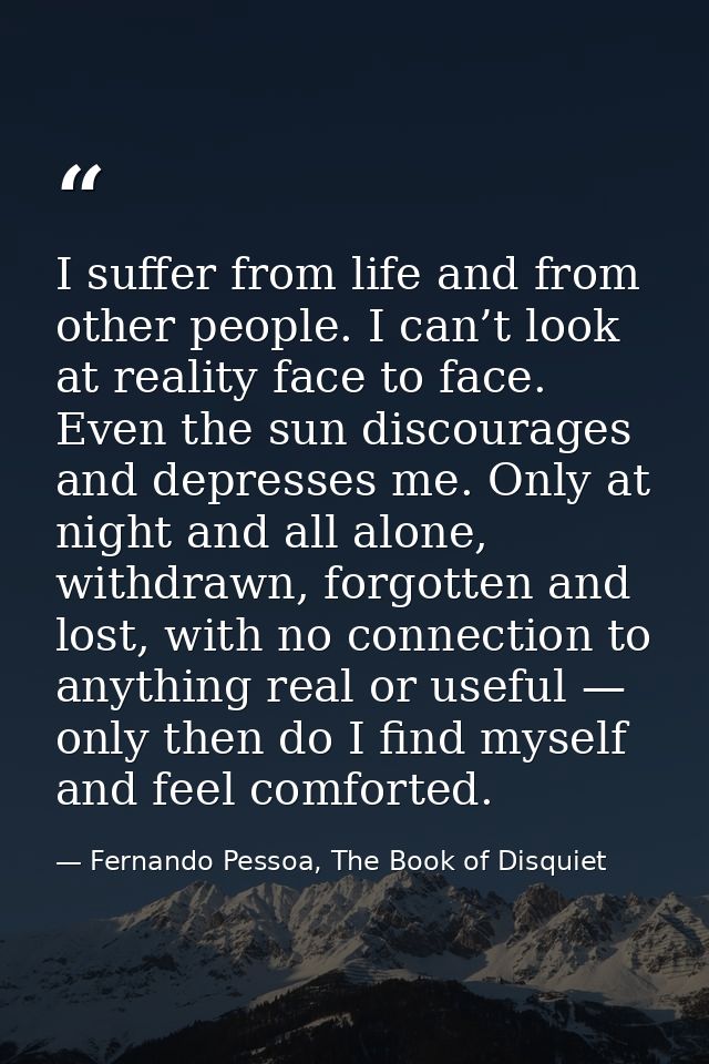 I suffer from life and from other people. I can’t look at reality face to face. Even the sun discourages and depresses m — Fernando Pessoa, The Book of Disquiet
