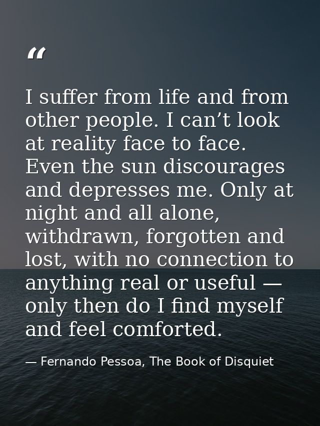 I suffer from life and from other people. I can’t look at reality face to face. Even the sun discourages and depresses m — Fernando Pessoa, The Book of Disquiet