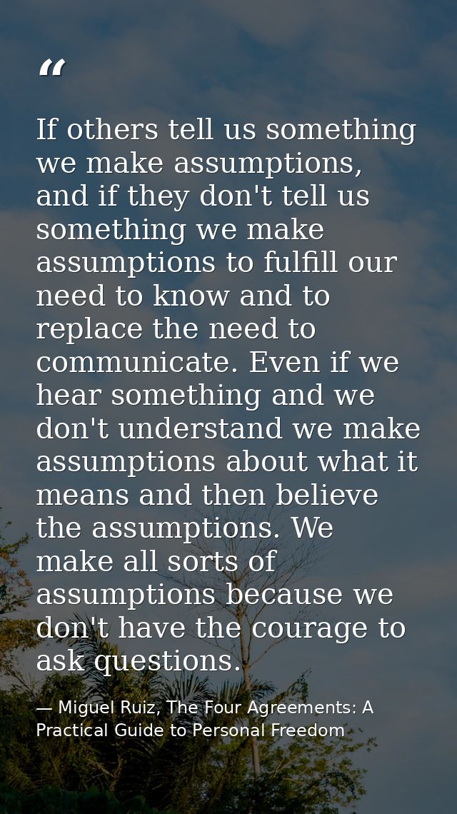 If others tell us something we make assumptions, and if they don't tell us something we make assumptions to fulfill our  — Miguel Ruiz, The Four Agreements: A Practical Guide to Personal Freedom