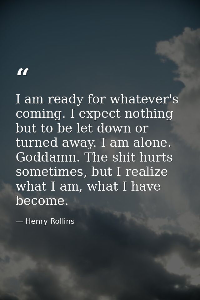 I am ready for whatever's coming. I expect nothing but to be let down or turned away. I am alone. Goddamn. The shit hurt — Henry Rollins