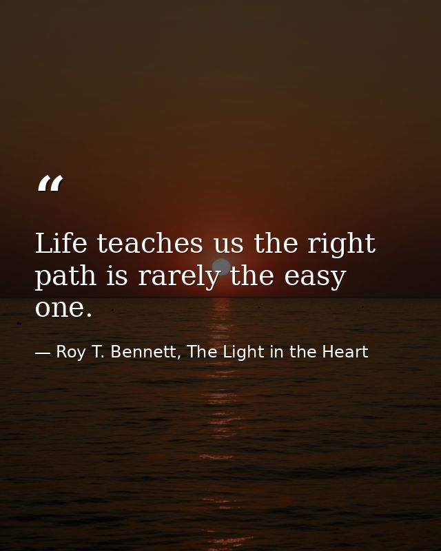 Life teaches us the right path is rarely the easy one. — Roy T. Bennett, The Light in the Heart