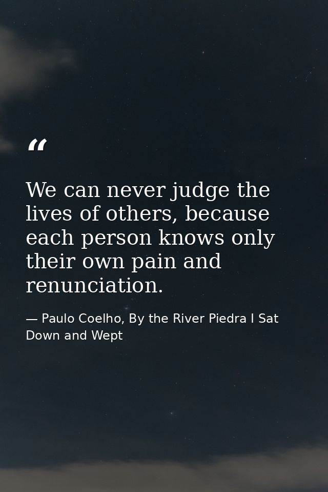 We can never judge the lives of others, because each person knows only their own pain and renunciation. — Paulo Coelho, By the River Piedra I Sat Down and Wept