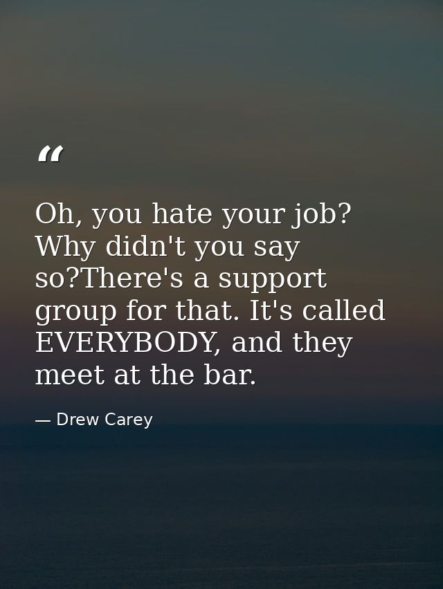 Oh, you hate your job? Why didn't you say so?There's a support group for that. It's called EVERYBODY, and they meet at t — Drew Carey