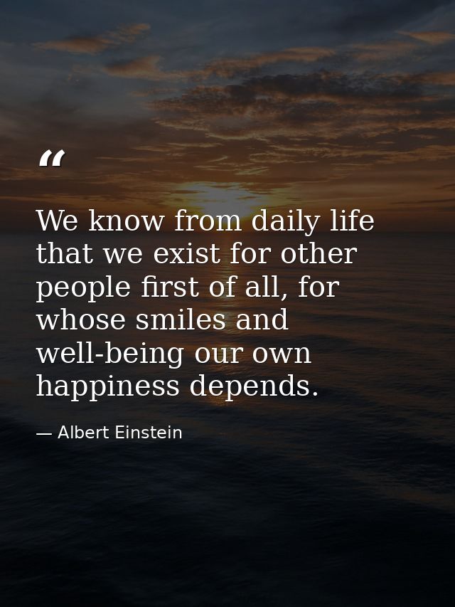 We know from daily life that we exist for other people first of all, for whose smiles and well-being our own happiness d — Albert Einstein