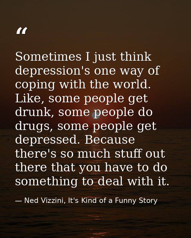 Sometimes I just think depression's one way of coping with the world. Like, some people get drunk, some people do drugs, — Ned Vizzini, It's Kind of a Funny Story