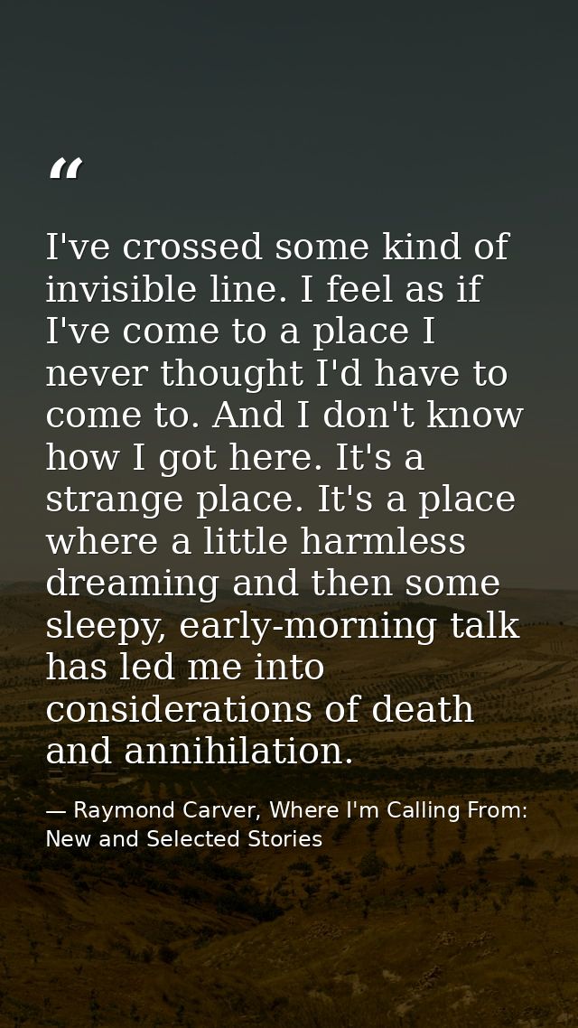 I've crossed some kind of invisible line. I feel as if I've come to a place I never thought I'd have to come to. And I d — Raymond Carver, Where I'm Calling From: New and Selected Stories