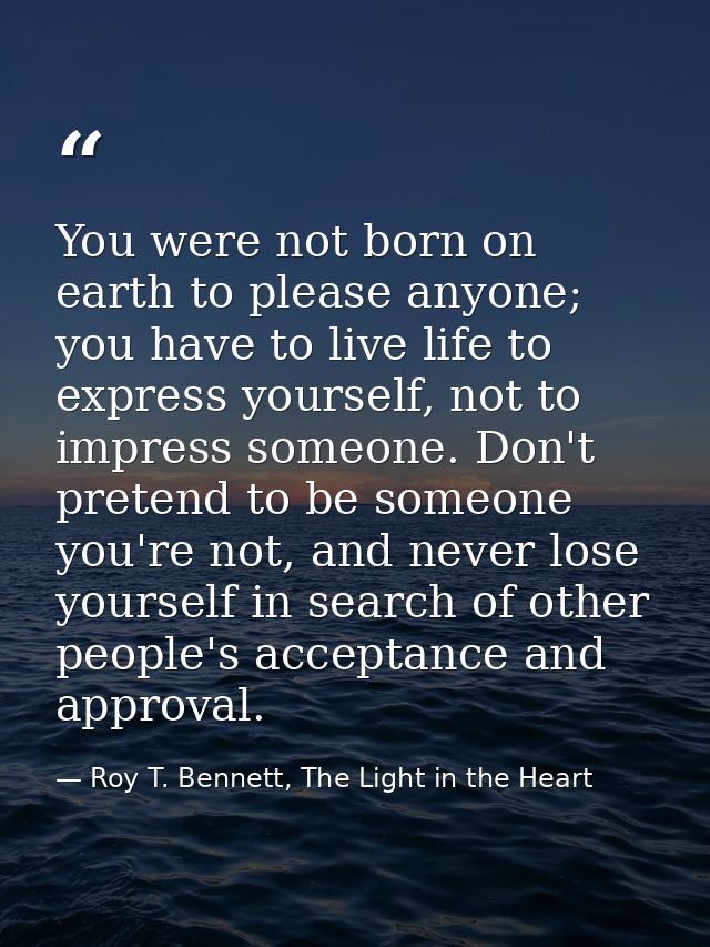You were not born on earth to please anyone; you have to live life to express yourself, not to impress someone. Don't pr — Roy T. Bennett, The Light in the Heart