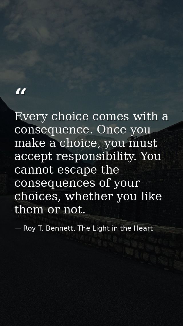 Every choice comes with a consequence. Once you make a choice, you must accept responsibility. You cannot escape the con — Roy T. Bennett, The Light in the Heart