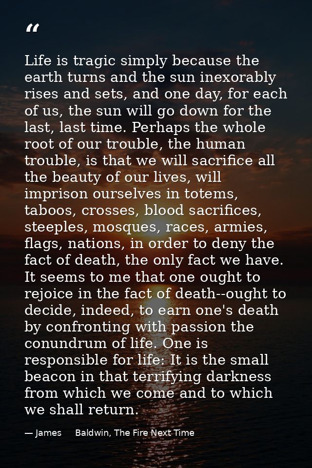 Life is tragic simply because the earth turns and the sun inexorably rises and sets, and one day, for each of us, the su — James     Baldwin, The Fire Next Time