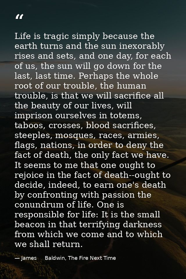 Life is tragic simply because the earth turns and the sun inexorably rises and sets, and one day, for each of us, the su — James     Baldwin, The Fire Next Time