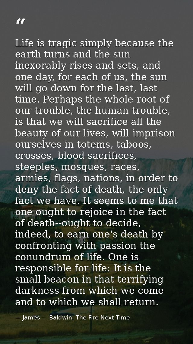 Life is tragic simply because the earth turns and the sun inexorably rises and sets, and one day, for each of us, the su — James     Baldwin, The Fire Next Time