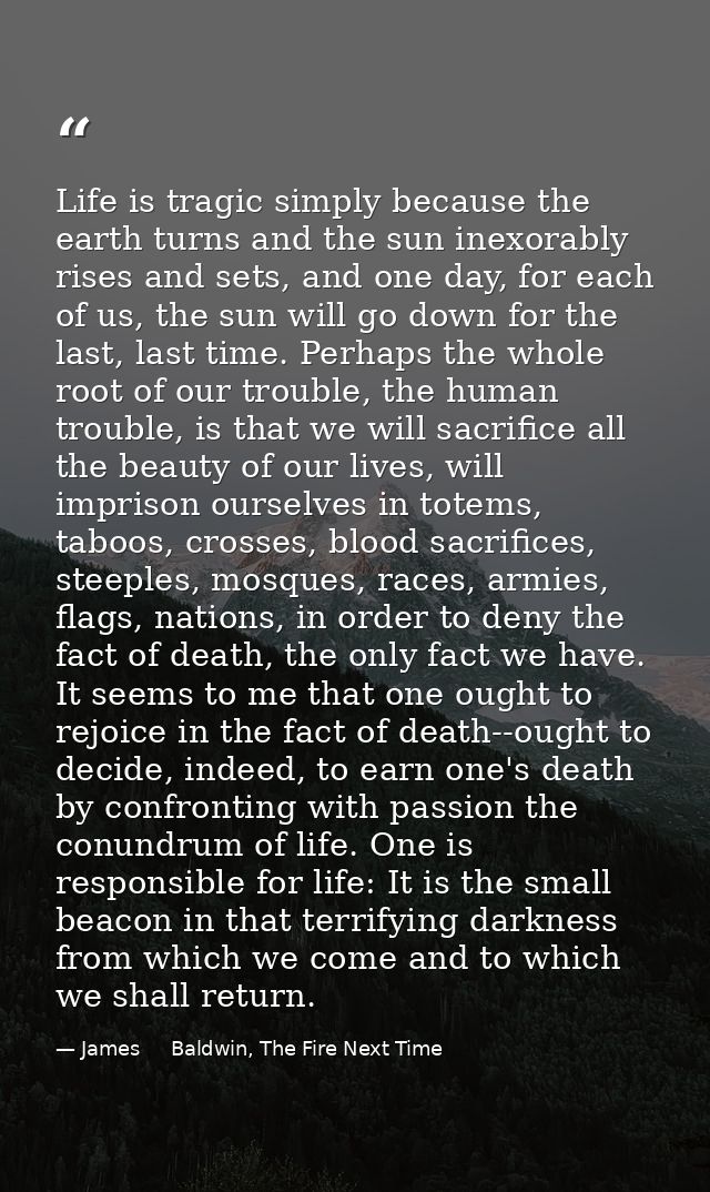 Life is tragic simply because the earth turns and the sun inexorably rises and sets, and one day, for each of us, the su — James     Baldwin, The Fire Next Time