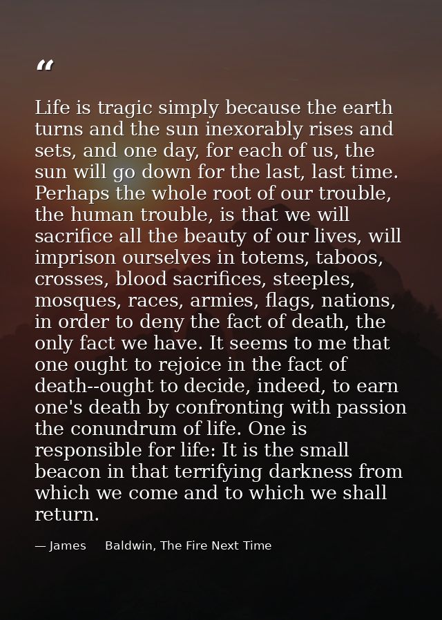 Life is tragic simply because the earth turns and the sun inexorably rises and sets, and one day, for each of us, the su — James     Baldwin, The Fire Next Time