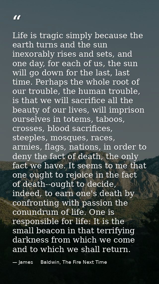 Life is tragic simply because the earth turns and the sun inexorably rises and sets, and one day, for each of us, the su — James     Baldwin, The Fire Next Time