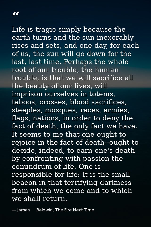 Life is tragic simply because the earth turns and the sun inexorably rises and sets, and one day, for each of us, the su — James     Baldwin, The Fire Next Time