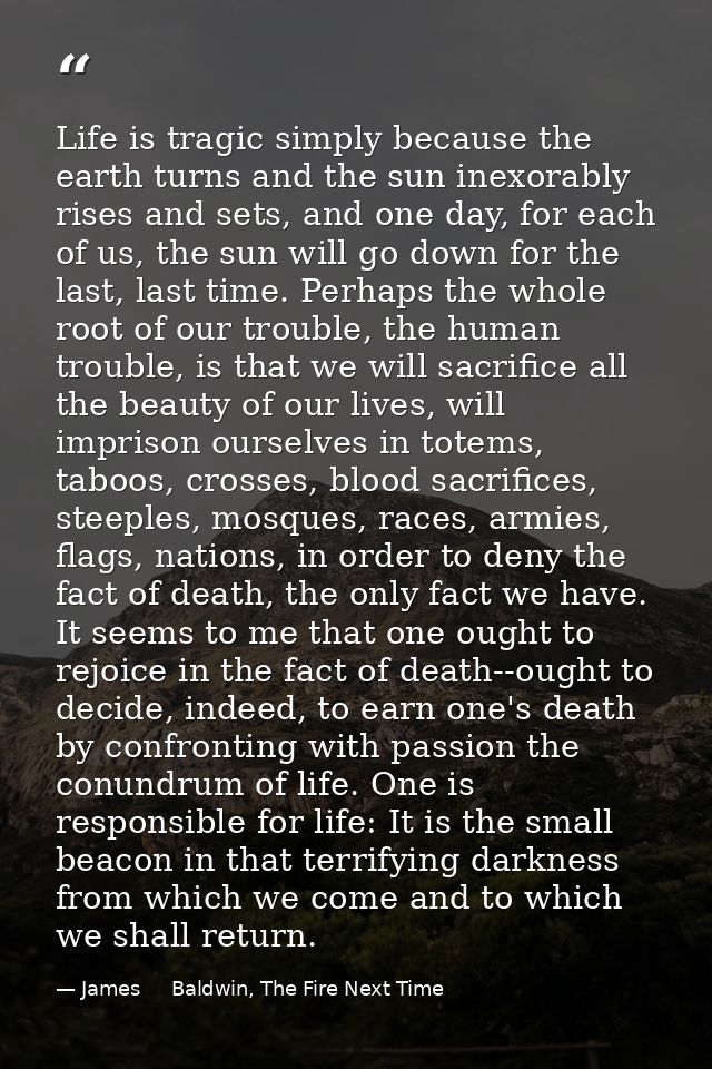 Life is tragic simply because the earth turns and the sun inexorably rises and sets, and one day, for each of us, the su — James     Baldwin, The Fire Next Time