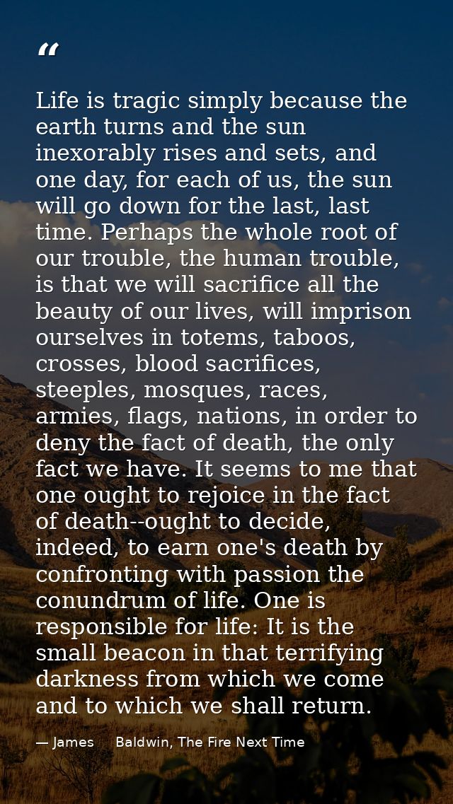 Life is tragic simply because the earth turns and the sun inexorably rises and sets, and one day, for each of us, the su — James     Baldwin, The Fire Next Time