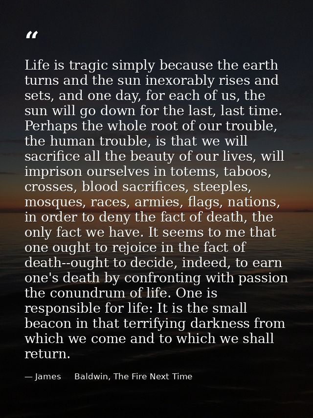 Life is tragic simply because the earth turns and the sun inexorably rises and sets, and one day, for each of us, the su — James     Baldwin, The Fire Next Time