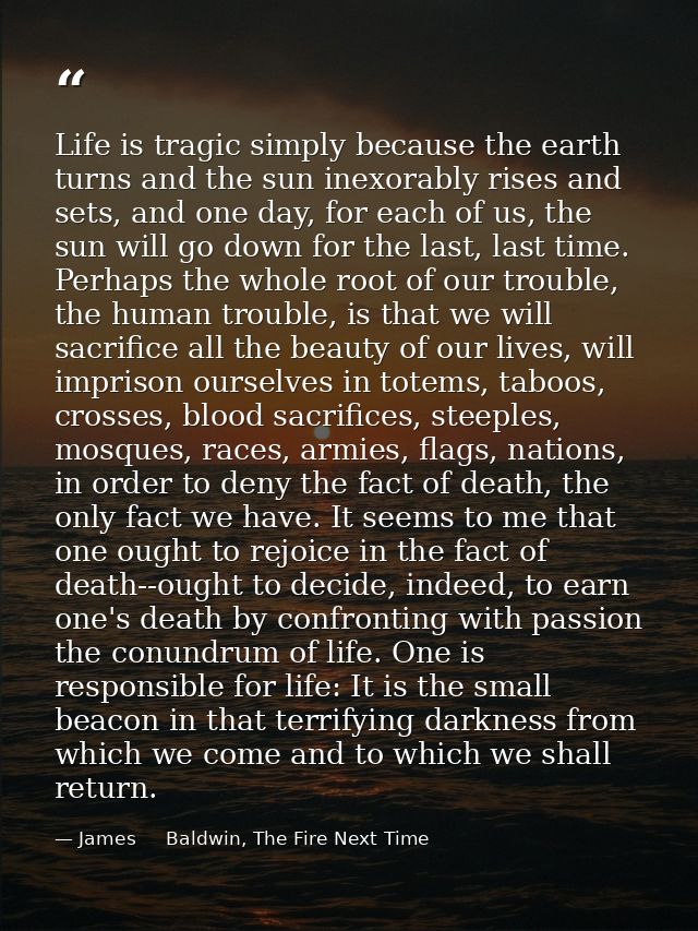 Life is tragic simply because the earth turns and the sun inexorably rises and sets, and one day, for each of us, the su — James     Baldwin, The Fire Next Time