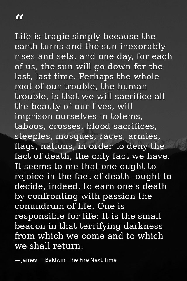 Life is tragic simply because the earth turns and the sun inexorably rises and sets, and one day, for each of us, the su — James     Baldwin, The Fire Next Time