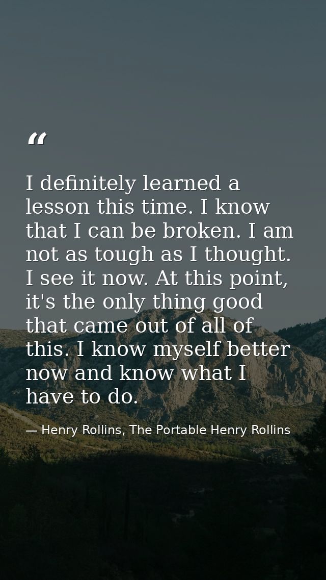 I definitely learned a lesson this time. I know that I can be broken. I am not as tough as I thought. I see it now. At t — Henry Rollins, The Portable Henry Rollins