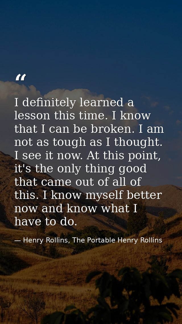 I definitely learned a lesson this time. I know that I can be broken. I am not as tough as I thought. I see it now. At t — Henry Rollins, The Portable Henry Rollins