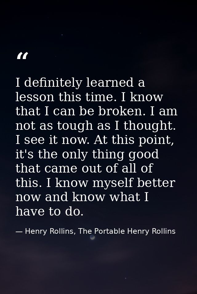 I definitely learned a lesson this time. I know that I can be broken. I am not as tough as I thought. I see it now. At t — Henry Rollins, The Portable Henry Rollins