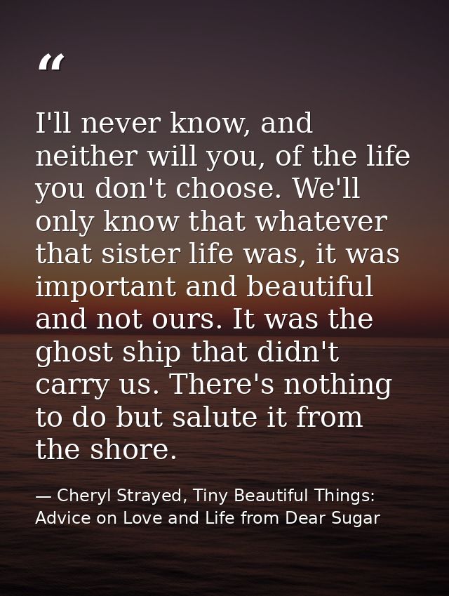 I'll never know, and neither will you, of the life you don't choose. We'll only know that whatever that sister life was, — Cheryl Strayed, Tiny Beautiful Things: Advice on Love and Life from Dear Sugar