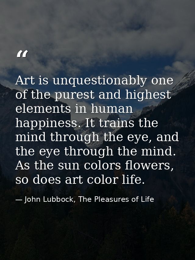 Art is unquestionably one of the purest and highest elements in human happiness. It trains the mind through the eye, and — John Lubbock, The Pleasures of Life