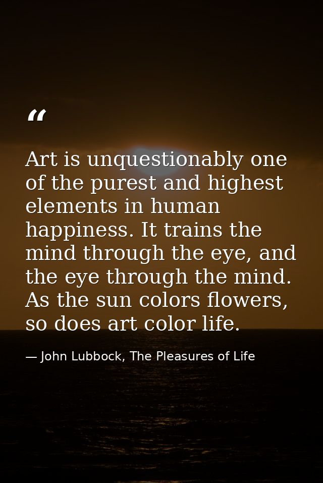 Art is unquestionably one of the purest and highest elements in human happiness. It trains the mind through the eye, and — John Lubbock, The Pleasures of Life