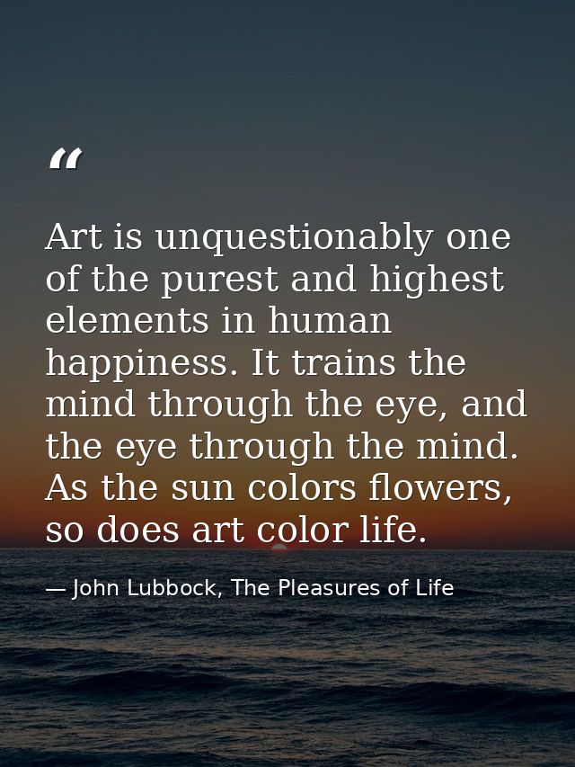 Art is unquestionably one of the purest and highest elements in human happiness. It trains the mind through the eye, and — John Lubbock, The Pleasures of Life