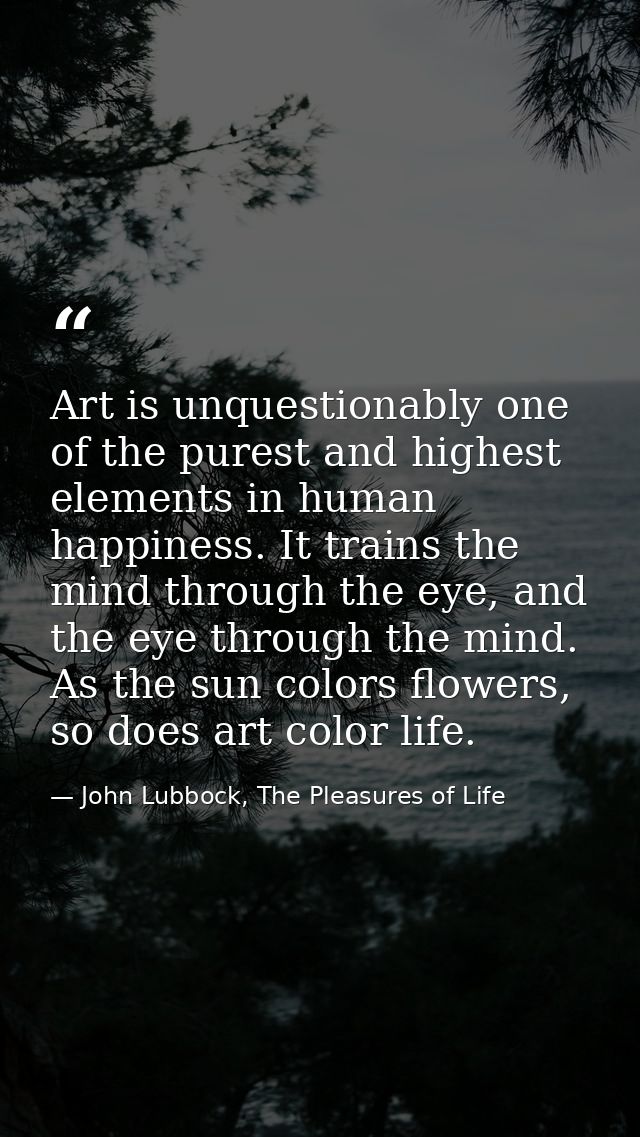 Art is unquestionably one of the purest and highest elements in human happiness. It trains the mind through the eye, and — John Lubbock, The Pleasures of Life