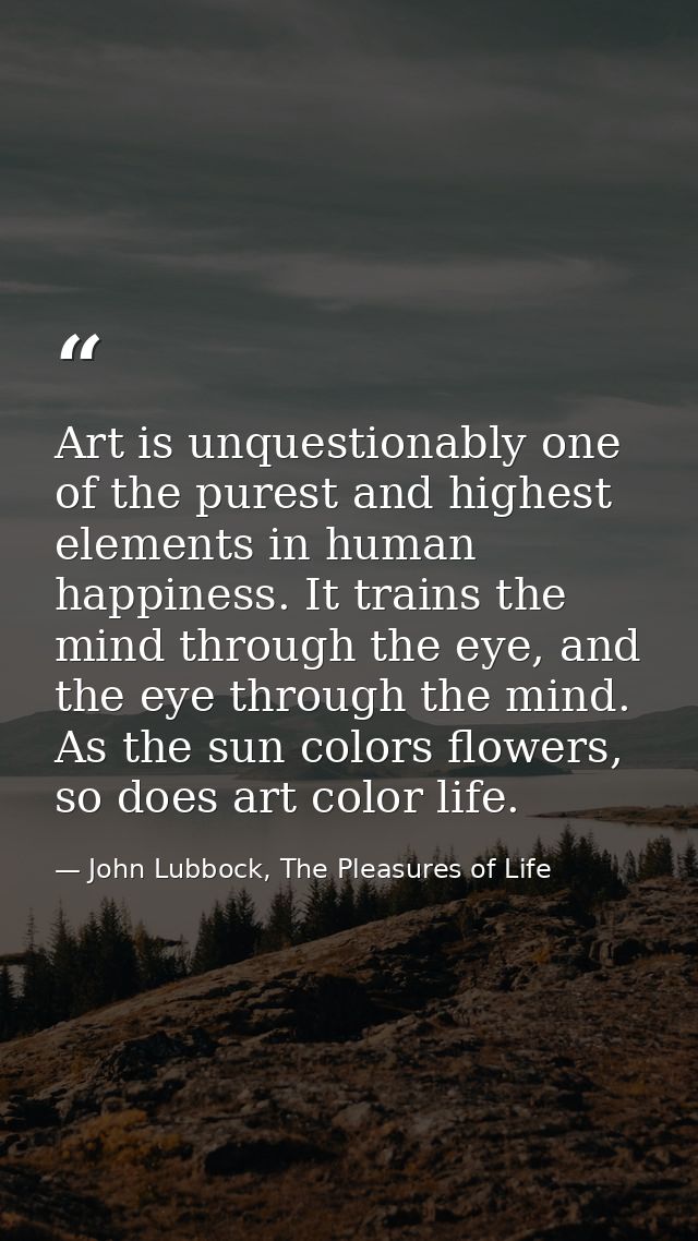 Art is unquestionably one of the purest and highest elements in human happiness. It trains the mind through the eye, and — John Lubbock, The Pleasures of Life