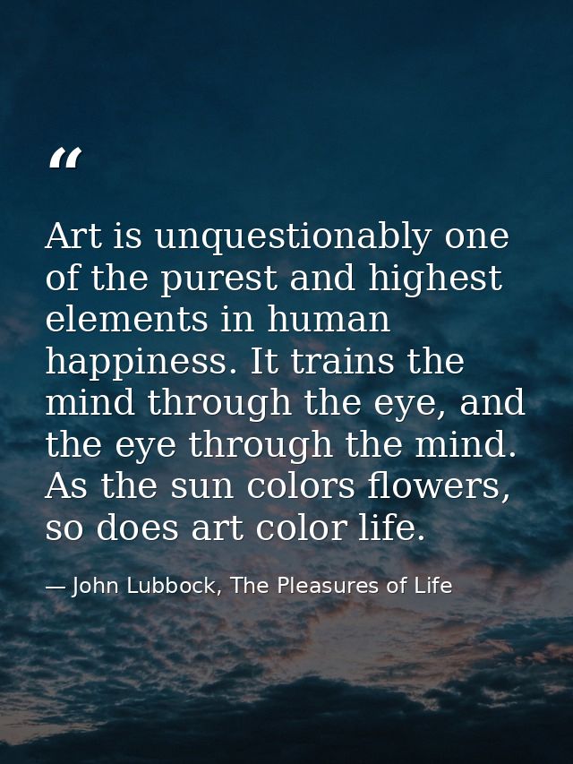 Art is unquestionably one of the purest and highest elements in human happiness. It trains the mind through the eye, and — John Lubbock, The Pleasures of Life