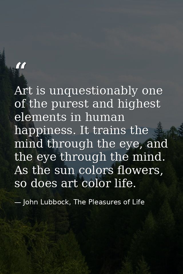 Art is unquestionably one of the purest and highest elements in human happiness. It trains the mind through the eye, and — John Lubbock, The Pleasures of Life
