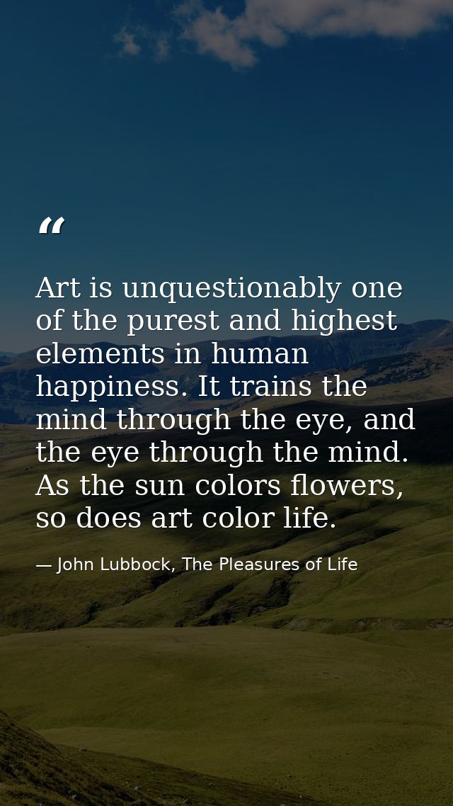 Art is unquestionably one of the purest and highest elements in human happiness. It trains the mind through the eye, and — John Lubbock, The Pleasures of Life
