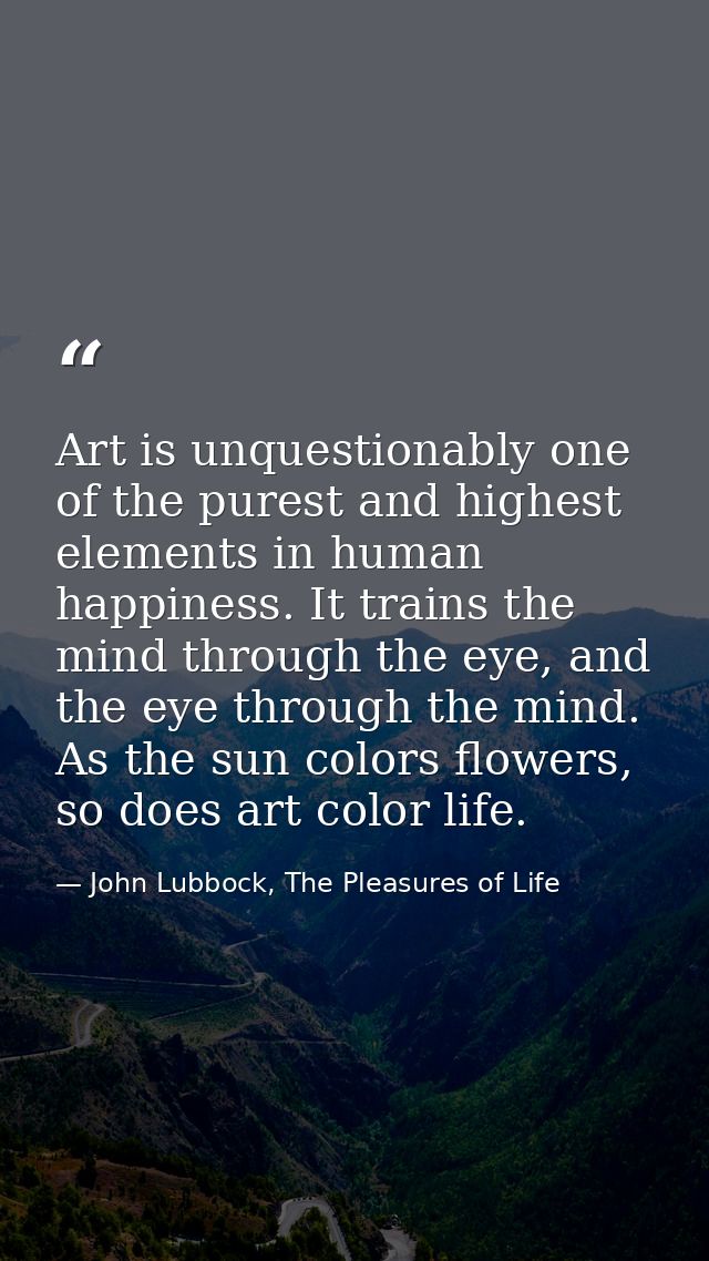 Art is unquestionably one of the purest and highest elements in human happiness. It trains the mind through the eye, and — John Lubbock, The Pleasures of Life