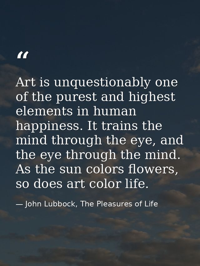 Art is unquestionably one of the purest and highest elements in human happiness. It trains the mind through the eye, and — John Lubbock, The Pleasures of Life