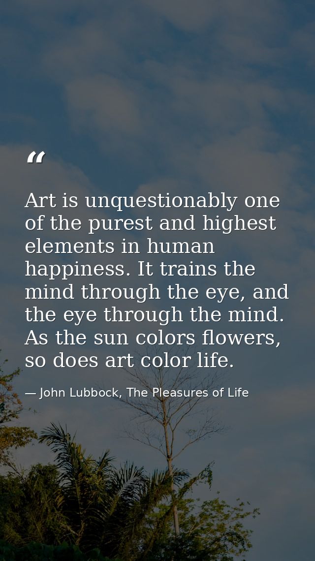 Art is unquestionably one of the purest and highest elements in human happiness. It trains the mind through the eye, and — John Lubbock, The Pleasures of Life