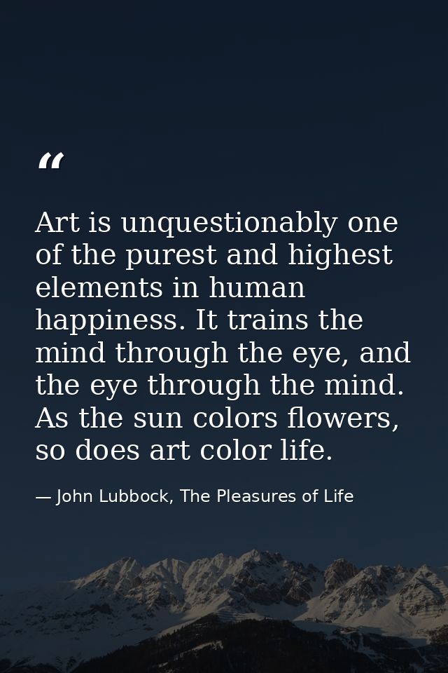 Art is unquestionably one of the purest and highest elements in human happiness. It trains the mind through the eye, and — John Lubbock, The Pleasures of Life