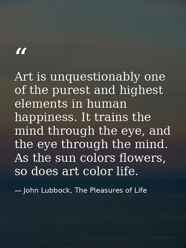 Art is unquestionably one of the purest and highest elements in human happiness. It trains the mind through the eye, and — John Lubbock, The Pleasures of Life
