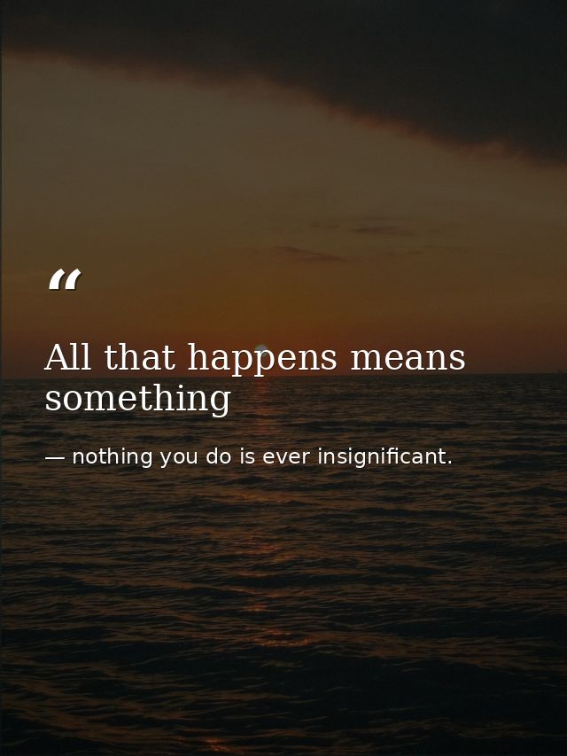 All that happens means something — nothing you do is ever insignificant.