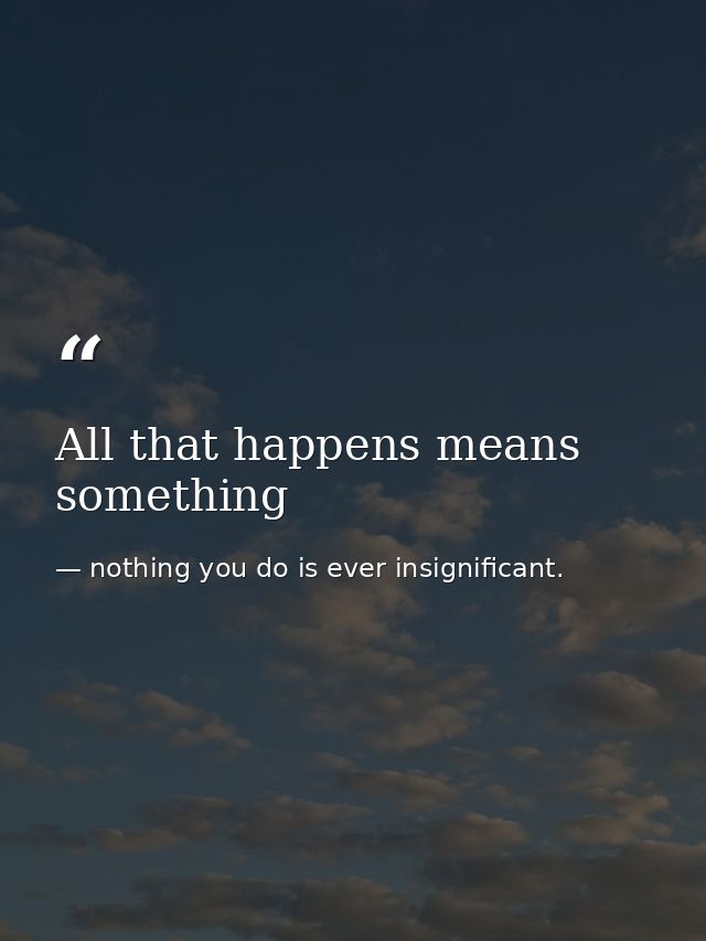 All that happens means something — nothing you do is ever insignificant.
