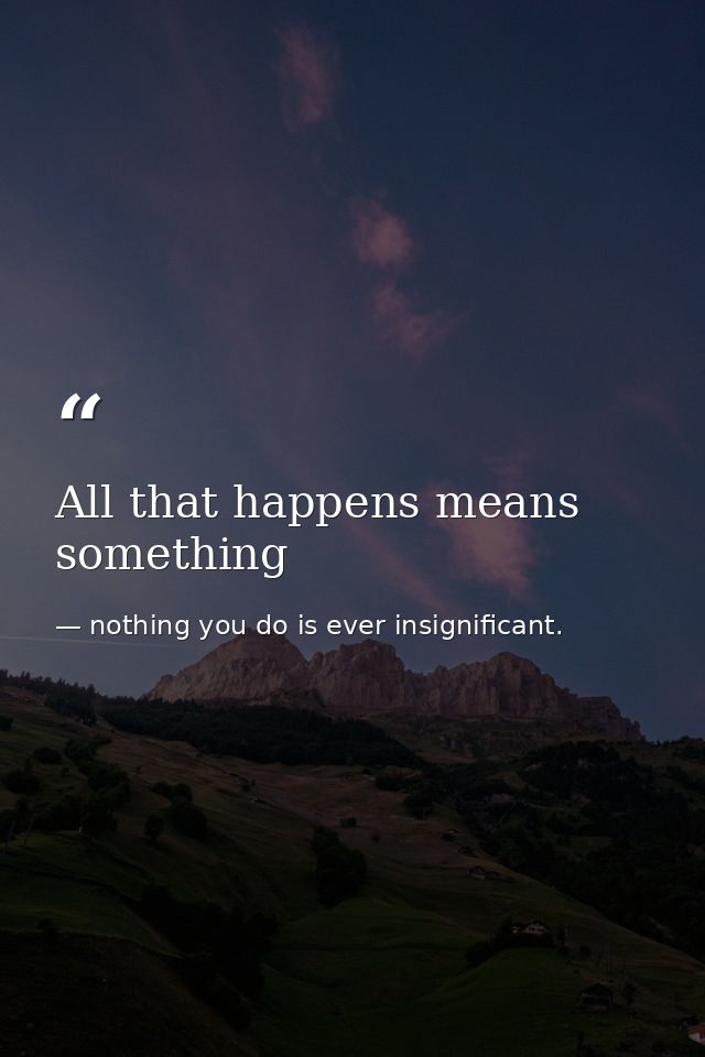 All that happens means something — nothing you do is ever insignificant.
